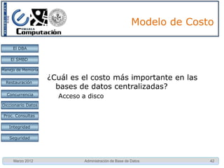 Modelo de Costo

     El DBA

    El SMBD

Manejo de Memoria

                    ¿Cuál es el costo más importante en las
  Restauración
                      bases de datos centralizadas?
  Concurrencia
                      Acceso a disco
Diccionario Datos

 Proc. Consultas

   Integridad

   Seguridad




     Marzo 2012               Administración de Base de Datos         42
 