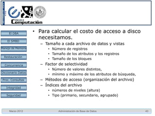 El DBA         • Para calcular el costo de acceso a disco
                      necesitamos.
    El SMBD
                       – Tamaño a cada archivo de datos y vistas
Manejo de Memoria         • Número de registros
                          • Tamaño de los atributos y los registros
  Restauración
                          • Tamaño de los bloques
  Concurrencia         – Factor de selectividad
                          • Número de valores distintos,
Diccionario Datos
                          • mínimo y máximo de los atributos de búsqueda,
 Proc. Consultas       – Métodos de acceso (organización del archivo)
                       – Índices del archivo
   Integridad
                          • números de niveles (altura)
   Seguridad              • Tipo (primario, secundario, agrupado)



     Marzo 2012                 Administración de Base de Datos             43
 