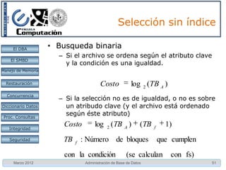 Selección sin índice

     El DBA         • Busqueda binaria
                      – Si el archivo se ordena según el atributo clave
    El SMBD
                        y la condición es una igualdad.
Manejo de Memoria


  Restauración                           Costo            log 2 (TB A )
  Concurrencia
                      – Si la selección no es de igualdad, o no es sobre
Diccionario Datos       un atribudo clave (y el archivo está ordenado
 Proc. Consultas
                        según éste atributo)

   Integridad
                        Costo         log 2 (TB A )            (TB   f
                                                                           1)
   Seguridad           TB   f
                                : Número de bloques                      que cumplen
                        con la condición               (se calculan         con fs)
     Marzo 2012                  Administración de Base de Datos                       51
 