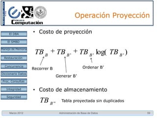 Operación Proyección

     El DBA         • Costo de proyección
    El SMBD

Manejo de Memoria
                     TB B        TB B '           TB B ' log( TB B ' )
  Restauración


  Concurrencia                                      Ordenar B’
                    Recorrer B
Diccionario Datos
                                 Generar B’
 Proc. Consultas

   Integridad       • Costo de almacenamiento
   Seguridad
                       TB B ''     Tabla proyectada sin duplicados


     Marzo 2012                   Administración de Base de Datos        59
 