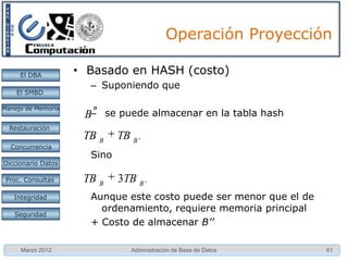 Operación Proyección

     El DBA         • Basado en HASH (costo)
                      – Suponiendo que
    El SMBD

Manejo de Memoria
                     B– se puede almacenar en la tabla hash
  Restauración
                     TB B    TB B '
  Concurrencia
                      Sino
Diccionario Datos

 Proc. Consultas     TB B    3TB B '
   Integridad         Aunque este costo puede ser menor que el de
                        ordenamiento, requiere memoria principal
   Seguridad
                      + Costo de almacenar B’’

     Marzo 2012                 Administración de Base de Datos     61
 