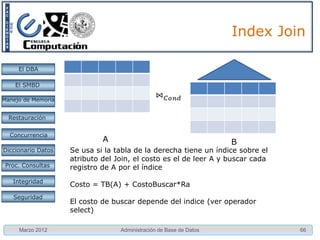 Index Join

     El DBA

    El SMBD

Manejo de Memoria


  Restauración


  Concurrencia
                             A                                      B
Diccionario Datos   Se usa si la tabla de la derecha tiene un índice sobre el
                    atributo del Join, el costo es el de leer A y buscar cada
 Proc. Consultas    registro de A por el índice
   Integridad
                    Costo = TB(A) + CostoBuscar*Ra
   Seguridad
                    El costo de buscar depende del indice (ver operador
                    select)

     Marzo 2012                   Administración de Base de Datos               66
 
