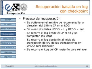 Recuperación basada en log
                                           con checkpoint

     El DBA         • Proceso de recuperación
                      – Se obtiene en el archivo de recomienzo la la
    El SMBD
                        dirección del último CP en el LOG
Manejo de Memoria
                      – Se crean dos listas UNDO = L y REDO = null
  Restauración
  Recuperación        – Se recorre el log desde el CP al fin y se
                        completan las listas
  Concurrencia
                      – Se recorre el log desde fin al inicio de
Diccionario Datos       transacción de c/u de las transacciones en
                        UNDO para deshacer
 Proc. Consultas
                      – Se recorre el Log del CP hasta fin para rehacer
   Integridad

   Seguridad




     Marzo 2012               Administración de Base de Datos         22
 
