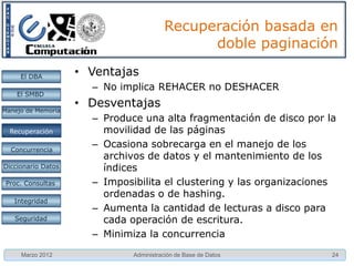 Recuperación basada en
                                              doble paginación

     El DBA         • Ventajas
                      – No implica REHACER no DESHACER
    El SMBD

Manejo de Memoria
                    • Desventajas
                      – Produce una alta fragmentación de disco por la
  Restauración
  Recuperación          movilidad de las páginas
  Concurrencia
                      – Ocasiona sobrecarga en el manejo de los
                        archivos de datos y el mantenimiento de los
Diccionario Datos       índices
 Proc. Consultas      – Imposibilita el clustering y las organizaciones
                        ordenadas o de hashing.
   Integridad
                      – Aumenta la cantidad de lecturas a disco para
   Seguridad            cada operación de escritura.
                      – Minimiza la concurrencia
     Marzo 2012               Administración de Base de Datos         24
 