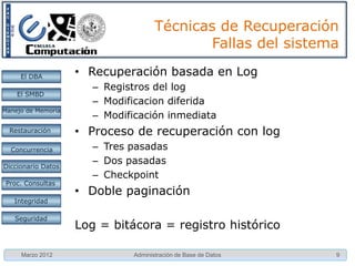 Técnicas de Recuperación
                                             Fallas del sistema

     El DBA         • Recuperación basada en Log
                       – Registros del log
    El SMBD
                       – Modificacion diferida
Manejo de Memoria
                       – Modificación inmediata
  Restauración      • Proceso de recuperación con log
  Concurrencia         – Tres pasadas
Diccionario Datos
                       – Dos pasadas
                       – Checkpoint
 Proc. Consultas
                    • Doble paginación
   Integridad

   Seguridad
                    Log = bitácora = registro histórico

     Marzo 2012                Administración de Base de Datos   9
 