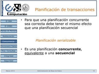 Planificación de transacciones

     El DBA         • Planificaciones secuenciales
    El SMBD

Manejo de Memoria


  Restauración

 Concurrencia
 Concurrencia

Diccionario Datos

 Proc. Consultas
                      – Cada transacción se ejecuta completamente
   Integridad
                        antes de la siguiente.
   Seguridad
                      – Para un conjunto de n transacciones hay n!
                        planificaciones secuenciales

     Marzo 2012              Administración de Base de Datos         10
 