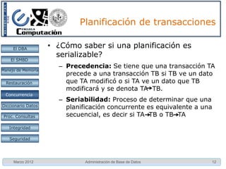 Planificación de transacciones

     El DBA         • Para que una planificación concurrente
                      sea correcta
    El SMBD
                      – Debe tener el mismo efecto que una
Manejo de Memoria
                        planificación secuencial
  Restauración

 Concurrencia
 Concurrencia
                     Planificación serializable
Diccionario Datos
                      – Es una planificación concurrente, equivalente
 Proc. Consultas
                        a una secuencial
   Integridad

   Seguridad




     Marzo 2012               Administración de Base de Datos       12
 