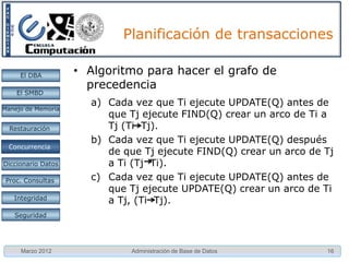 Planificación de transacciones

     El DBA         • Serialización por conflictos
    El SMBD
                       – Se tienen dos instrucciones Ii e Ij,
                         pertenecientes a las transacciones Ti y Tj
Manejo de Memoria
                         respectivamente (i ≠ j)
  Restauración         – Si Ii e Ij se refieren a distintos elementos
                         de datos no están en conflicto y pueden ir
 Concurrencia
 Concurrencia
                         en cualquier orden
Diccionario Datos
                       – Si Ii e Ij se refieren al mismo elemento,
 Proc. Consultas         entonces el orden es importante y se deben
                         considerar cuatro casos:
   Integridad

   Seguridad




     Marzo 2012                Administración de Base de Datos          16
 