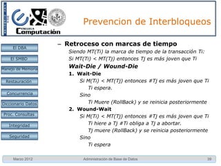 Prevención de Interbloqueos

     El DBA         • Planificación de transacciones
    El SMBD
                    • Rechazo de requerimientos
Manejo de Memoria
                    • Retroceso de la transacción (rollback)
                      – Con marcas de tiempo
  Restauración
                      – Sin marcas de tiempo
 Concurrencia
 Concurrencia

Diccionario Datos

 Proc. Consultas

   Integridad

   Seguridad




     Marzo 2012              Administración de Base de Datos   39
 