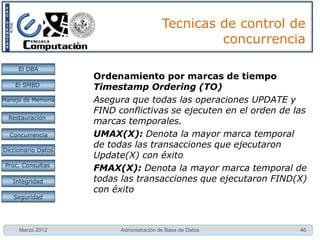 Detección de Interbloqueos

     El DBA         • La forma más sencilla de implementarse
                      es mediante un grafo de espera.
    El SMBD
                      – Se crea un nodo por transacción activa.
Manejo de Memoria
                      – Se crea un arco dirigido, por cada transacción
  Restauración          Ti, que espera por un elemento que mantiene
                        bloqueado de manera conflictiva Tj (Ti -> Tj)
 Concurrencia
 Concurrencia
                      – Cuando Tj libera los bloqueos los arcos hacia él
Diccionario Datos       desaparecen (Si se usa el 2PL)
 Proc. Consultas      – Existe un interbloqueo si y sólo si existe un
                        ciclo en el grafo.
   Integridad

   Seguridad




     Marzo 2012               Administración de Base de Datos         46
 