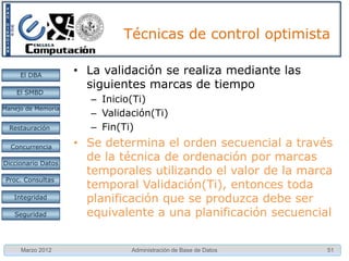 Ejercicio

     El DBA
                    •   Dada la ejecución de las siguientes transacciones A y B,
    El SMBD
                        ejecute la planificación usando:
                        1. Utilizando el protocolo PXC
Manejo de Memoria       2. Utilizando el protocolo PSC
                        3. PUC si se actualiza y PSC si
  Restauración
                           no se va a actualizar
 Concurrencia
 Concurrencia
                        4. En el caso 2 use el algoritmo
Diccionario Datos
                           Wait-die para la prevención de
 Proc. Consultas           Interbloqueo MT(A)<MT(B) y
                           2 unidades de tiempo para
   Integridad              recomenzar la transacción
   Seguridad




     Marzo 2012                   Administración de Base de Datos             51
 