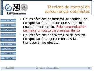 Técnicas de control de
                                         concurrencia optimistas

     El DBA         • En las técnicas pesimistas se realiza una
                      comprobación antes de que se ejecute
    El SMBD
                      cualquier operación. Esta comprobación
Manejo de Memoria
                      conlleva un costo de procesamiento
  Restauración      • En las técnicas optimistas no se realiza
 Concurrencia
 Concurrencia         comprobación alguna mientras la
Diccionario Datos
                      transacción se ejecuta.
 Proc. Consultas

   Integridad

   Seguridad




     Marzo 2012              Administración de Base de Datos      55
 