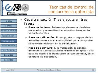 Técnicas de control de
                                             concurrencia optimista

     El DBA         • Cada transacción Ti se ejecuta en tres
                      fases:
    El SMBD
                      – Fase de lectura: Se leen los elementos de datos
Manejo de Memoria       necesarios y se escriben las actualizaciones en las
                        variables locales
  Restauración
                      – Fase de validación: Ti comprueba si alguna de las
 Concurrencia
 Concurrencia           actualizaciones viola la seriabilidad, para comprobar
                        si no existe violación en la serialización.
Diccionario Datos
                      – Fase de escritura: Si la validación es exitosa,
 Proc. Consultas        entonces las actualizaciones efectivas se aplican a la
                        base de datos y la transacción se compromete, de lo
   Integridad
                        contrario se descartan.
   Seguridad




     Marzo 2012                Administración de Base de Datos                56
 