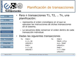 Problemas

     El DBA         • Otros problemas
                      – Suma incorrecta: Si una transacción está
    El SMBD
                        calculando una suma sobre varios registros ,
Manejo de Memoria       mientras otras transacciones están actualizando
                        algunos de estos registros , la función suma puede
  Restauración          tomar algunos valores antes de que sean
                        actualizados y otros después de ser actualizados .
 Concurrencia
 Concurrencia
                      – Lectura irrepetible: En dos lecturas sucesivas de
Diccionario Datos       un elemento, la transacción Ti recibe respuestas
 Proc. Consultas
                        distintas.

   Integridad

   Seguridad




     Marzo 2012               Administración de Base de Datos           7
 