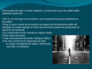 Esto puede dar lugar a varias hipótesis. La razón por la que las calles están
desiertas puede ser:

3.Es un día domingo muy temprano, por lo general hay pocas personas en
las calles.
4.Hay un gran evento en la ciudad y la mayoría de las personas están allí
(también se puede agregar el hecho que el evento puede ser justamente un
día de fin de semana)
5.La ciudad está en ley marcial por alguna razón
6.Hay toque de queda.
7.Hay una amenaza terrorista, biológica, bélica.
8.Un virus mortal se ha esparcido por toda
    la ciudad increíblemente rápido, diezmando
    casi toda la población.
 
