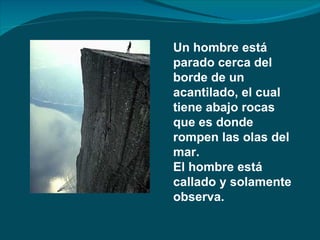 Un hombre está
parado cerca del
borde de un
acantilado, el cual
tiene abajo rocas
que es donde
rompen las olas del
mar.
El hombre está
callado y solamente
observa.
 