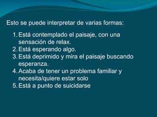 Esto se puede interpretar de varias formas:
  1. Está contemplado el paisaje, con una
     sensación de relax.
  2. Está esperando algo.
  3. Está deprimido y mira el paisaje buscando
     esperanza.
  4. Acaba de tener un problema familiar y
     necesita/quiere estar solo
  5. Está a punto de suicidarse
 