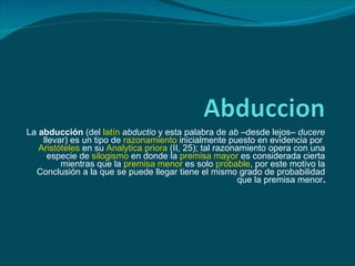 La abducción (del latín abductio y esta palabra de ab –desde lejos– ducere
    llevar) es un tipo de razonamiento inicialmente puesto en evidencia por
   Aristóteles en su Analytica priora (II, 25); tal razonamiento opera con una
      especie de silogismo en donde la premisa mayor es considerada cierta
         mientras que la premisa menor es solo probable, por este motivo la
  Conclusión a la que se puede llegar tiene el mismo grado de probabilidad
                                                          que la premisa menor.
 