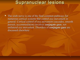Supranuclear lesionsSupranuclear lesions
 The sixth nerve is one of the final common pathways forThe sixth nerve is one of the final common pathways for
numerous cortical systems that control eye movement innumerous cortical systems that control eye movement in
general. Cortical control of eye movement (saccades, smoothgeneral. Cortical control of eye movement (saccades, smooth
pursuit, accommodation) involvespursuit, accommodation) involves conjugate gazeconjugate gaze, not, not
unilateral eye movement. Disorders ofunilateral eye movement. Disorders of conjugate gazeconjugate gaze areare
discussed elsewherediscussed elsewhere
 
