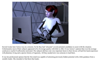 Several weeks later Actroz was on a mission. So far they had ‘relocated’ several potential candidates to assist with the situation.
Unfortunately most of their subjects appeared to be of average quality with little to offer. It was Actroz’s opinion that even the average
could prove useful if sufficiently motivated. The subjects did have one very important factor in their favour; all had first hand experience
with planetary living and a species history of ingenuity. All they needed now was someone to lead them.

It was her professional opinion that the Sim mind was capable of unlocking previously hidden potential with a little guidance from a
suitable leader. She intended to find them that leader.
 