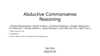 Abductive Commonsense
Reasoning
San Kim
2020.07.03
Chandra Bhagavatula(1), Ronan Le Bras(1), Chaitanya Malaviya(1), Keisuke Sakaguchi(1),
Ari Holtzman(1), Hannah Rashkin(1), Doug Downey(1), Scott Wen-tau Yih(2), Yejin Choi(1,3)
1. Allen Institute for AI
2. Facebook AI
3. Paul G. Allen School of Computer Scient & Engineering
 
