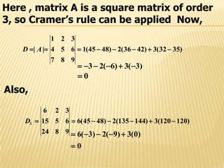 Here , matrix A is a square matrix of order
3, so Cramer’s rule can be applied Now,
)3532(3)4236(2)4845(1
987
654
321
||  AD
)3(3)6(23 
0
Also,
)120120(3)144135(2)4845(6
9824
6515
326
1 D
0
)0(3)9(2)3(6


 