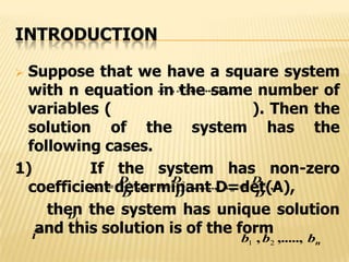 INTRODUCTION
 Suppose that we have a square system
with n equation in the same number of
variables ( ). Then the
solution of the system has the
following cases.
1) If the system has non-zero
coefficient determinant D=det(A),
then the system has unique solution
and this solution is of the form
nxxx ,......., 21
,,.......,,
D
D
x
D
D
x
D
D
x n
n  2
2
1
1
iD
th
i nbbb ,.....,, 21
 