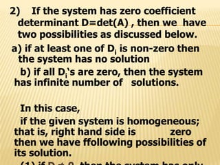 a) if at least one of Di is non-zero then
the system has no solution
b) if all Di‘s are zero, then the system
has infinite number of solutions.
In this case,
if the given system is homogeneous;
that is, right hand side is zero
then we have ffollowing possibilities of
its solution.
2) If the system has zero coefficient
determinant D=det(A) , then we have
two possibilities as discussed below.
 