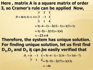 Here , matrix A is a square matrix of order
3, so Cramer’s rule can be applied Now,
411
113
121
||)det(  AAD
)4(1)11(2)5(1 
023 
)13(1)112(2)14(1 
Therefore, the system has unique solution.
For finding unique solution, let us first find
D1,D2 and D3 it can be easily verified that
)76(1)724(2)14(5
417
116
125
1 D
46
)13(1)17(2)5(5


 