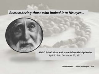 Remembering those who looked into His eyes…




                Abdu’l Baha’s visits with some influential dignitaries
                         April 11th to December 5th, 1912



                                       Zabine Van Ness   Seattle, Washington 2012
 
