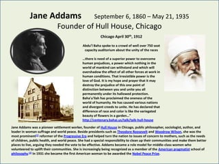 Jane Addams                               September 6, 1860 – May 21, 1935
                              Founder of Hull House, Chicago
                                                          Chicago April 30th, 1912

                                              Abdu’l Baha spoke to a crowd of well over 750 seat
                                               capacity auditorium about the unity of the races

                                              …there is need of a superior power to overcome
                                              human prejudices, a power which nothing in the
                                              world of mankind can withstand and which will
                                              overshadow the effect of all other forces at work in
                                              human conditions. That irresistible power is the
                                              love of God. It is my hope and prayer that it may
                                              destroy the prejudice of this one point of
                                              distinction between you and unite you all
                                              permanently under its hallowed protection.
                                              Baha'u'llah has proclaimed the oneness of the
                                              world of humanity. He has caused various nations
                                              and divergent creeds to unite. He has declared that
                                              difference of race and color is like the variegated
                                              beauty of flowers in a garden…”
                                              http://centenary.bahai.us/talk/talk-hull-house

Jane Addams was a pioneer settlement worker, founder of Hull House in Chicago, public philosopher, sociologist, author, and
leader in woman suffrage and world peace. Beside presidents such as Theodore Roosevelt and Woodrow Wilson, she was the
most prominent[1] reformer of the Progressive Era and helped turn the nation to issues of concern to mothers, such as the needs
of children, public health, and world peace. She had a special responsibility to clean up their communities and make them better
places to live, arguing they needed the vote to be effective. Addams became a role model for middle-class women who
volunteered to uplift their communities. She is increasingly being recognized as a member of the American pragmatist school of
philosophy.[2] In 1931 she became the first American woman to be awarded the Nobel Peace Prize.
 