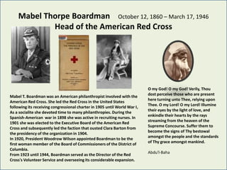 Mabel Thorpe Boardman October 12, 1860 – March 17, 1946
            Head of the American Red Cross




                                                                           O my God! O my God! Verily, Thou
                                                                           dost perceive those who are present
Mabel T. Boardman was an American philanthropist involved with the
                                                                           here turning unto Thee, relying upon
American Red Cross. She led the Red Cross in the United States
                                                                           Thee. O my Lord! O my Lord! Illumine
following its receiving congressional charter in 1905 until World War I,
                                                                           their eyes by the light of love, and
As a socialite she devoted time to many philanthropies. During the
                                                                           enkindle their hearts by the rays
Spanish-American war in 1898 she was active in recruiting nurses. In
                                                                           streaming from the heaven of the
1901 she was elected to the Executive Board of the American Red
                                                                           Supreme Concourse. Suffer them to
Cross and subsequently led the faction that ousted Clara Barton from
                                                                           become the signs of Thy bestowal
the presidency of the organization in 1904.
                                                                           amongst the people and the standards
In 1920, President Woodrow Wilson appointed Boardman to be the
                                                                           of Thy grace amongst mankind.
first woman member of the Board of Commissioners of the District of
Columbia.
                                                                           Abdu'l-Baha
From 1923 until 1944, Boardman served as the Director of the Red
Cross's Volunteer Service and overseeing its considerable expansion.
 