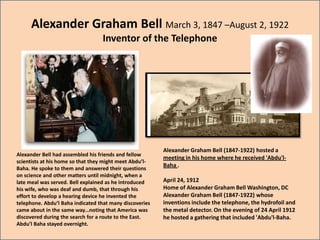 Alexander Graham Bell March 3, 1847 –August 2, 1922
                                  Inventor of the Telephone




                                                         Alexander Graham Bell (1847-1922) hosted a
Alexander Bell had assembled his friends and fellow
                                                         meeting in his home where he received 'Abdu'l-
scientists at his home so that they might meet Abdu’l-
                                                         Baha .
Baha. He spoke to them and answered their questions
on science and other matters until midnight, when a
late meal was served. Bell explained as he introduced    April 24, 1912
his wife, who was deaf and dumb, that through his        Home of Alexander Graham Bell Washington, DC
effort to develop a hearing device he invented the       Alexander Graham Bell (1847-1922) whose
telephone. Abdu’l Baha indicated that many discoveries   inventions include the telephone, the hydrofoil and
came about in the same way…noting that America was       the metal detector. On the evening of 24 April 1912
discovered during the search for a route to the East.    he hosted a gathering that included 'Abdu'l-Baha.
Abdu’l Baha stayed overnight.
 