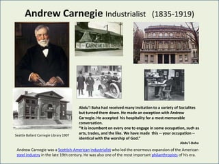 Andrew Carnegie Industrialist                                             (1835-1919)




                                        Abdu’l Baha had received many invitation to a variety of Socialites
                                        but turned them down. He made an exception with Andrew
                                        Carnegie. He accepted his hospitality for a most memorable
                                        conversation.
                                        “It is incumbent on every one to engage in some occupation, such as
Seattle Ballard Carnegie Library 1907
                                        arts, trades, and the like. We have made this -- your occupation --
                                        identical with the worship of God.”
                                                                                                Abdu'l-Baha
 Andrew Carnegie was a Scottish-American industrialist who led the enormous expansion of the American
 steel industry in the late 19th century. He was also one of the most important philanthropists of his era.
 