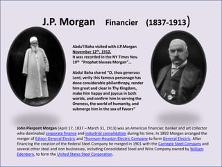 J.P. Morgan                       Financier (1837-1913)

                              Abdu’l Baha visited with J.P.Morgan
                              November 12th, 1912.
                              It was recorded in the NY Times Nov.
                              19th “Prophet blesses Morgan”…

                              Abdul Baha shared “O, thou generous
                              Lord, verily this famous personage has
                              done considerable philanthropy, render
                              him great and clear in Thy Kingdom,
                              make him happy and joyous in both
                              worlds, and confirm him in serving the
                              Oneness, the world of humanity, and
                              submerge him in the sea of Favors”



John Pierpont Morgan (April 17, 1837 – March 31, 1913) was an American financier, banker and art collector
who dominated corporate finance and industrial consolidation during his time. In 1892 Morgan arranged the
merger of Edison General Electric and Thomson-Houston Electric Company to form General Electric. After
financing the creation of the Federal Steel Company he merged in 1901 with the Carnegie Steel Company and
several other steel and iron businesses, including Consolidated Steel and Wire Company owned by William
Edenborn, to form the United States Steel Corporation.
 