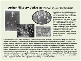 Arthur Pillsbury Dodge                         (1849-1915) Inventor and Publisher
                                                                           Shoghi Effendi described Dodge as one
                                                                           of "the most prominent among those
                                                                           who, in those early years, awakened to
                                                                           the call of the New Day, and
                                                                           consecrated their lives to the service of
                                                                           the newly proclaimed Covenant."21 He
                                                                           also numbered Dodge among "that
                                                                           immortal galaxy now gathered to the
                                                                           glory of Bahá'u'lláh—[who] will for ever
                                                                           remain associated with the rise and
                                                                           establishment of His Faith in the
                                                                           American continent, and will continue
                                                                           to shed on its annals a lustre that time
                                                                           can never dim."


Because of the success of the publication, Dodge became keenly interested in "educating the public unawares"
and desired to found a national magazine. Finding Boston financiers unsupportive, he went to Chicago in 1891.
George Pullman, the railroad magnate, whom Dodge approached about financing, gave Dodge an Augean task to
accomplish first: to get an innovative but partially finished steam engine for a streetcar to work. Pullman had
funded its development, but the designer had died suddenly, leaving a "white elephant."3 Dodge plunged in,
despite having neither an engineering background nor any awareness of possessing a mechanical bent, and thus
embarked on an unexpected career as a mechanical engineer and inventor. Having outfitted the original streetcar
with his new inventions, he arranged for it to operate on an experimental basis on Chicago's West Madison Street
cable car line. His design produced fewer cinders and sparks than its predecessors, was quieter, and recycled its
water—improvements that other engineers were working on as well elsewhere.
 