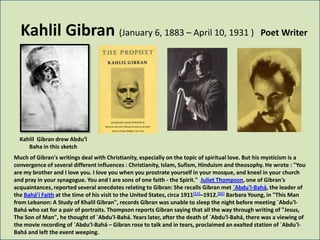 Kahlil Gibran (January 6, 1883 – April 10, 1931 )                                               Poet Writer




  Kahlil Gibran drew Abdu’l
     Baha in this sketch
Much of Gibran's writings deal with Christianity, especially on the topic of spiritual love. But his mysticism is a
convergence of several different influences : Christianity, Islam, Sufism, Hinduism and theosophy. He wrote : "You
are my brother and I love you. I love you when you prostrate yourself in your mosque, and kneel in your church
and pray in your synagogue. You and I are sons of one faith - the Spirit." Juliet Thompson, one of Gibran's
acquaintances, reported several anecdotes relating to Gibran: She recalls Gibran met `Abdu'l-Bahá, the leader of
the Bahá’í Faith at the time of his visit to the United States, circa 1911[11]–1912.[21] Barbara Young, in "This Man
from Lebanon: A Study of Khalil Gibran", records Gibran was unable to sleep the night before meeting `Abdu'l-
Bahá who sat for a pair of portraits. Thompson reports Gibran saying that all the way through writing of "Jesus,
The Son of Man", he thought of `Abdu'l-Bahá. Years later, after the death of `Abdu'l-Bahá, there was a viewing of
the movie recording of `Abdu'l-Bahá – Gibran rose to talk and in tears, proclaimed an exalted station of `Abdu'l-
Bahá and left the event weeping.
 