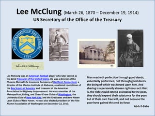 Lee McClung (March 26, 1870 – December 19, 1914)
                        US Secretary of the Office of the Treasury




Lee McClung was an American football player who later served as
the 22nd Treasurer of the United States. He was a director of the
                                                                        Man reacheth perfection through good deeds,
Phoenix Mutual Life Insurance Company of Hartford, Connecticut, a       voluntarily performed, not through good deeds
director of the Marion Institute of Alabama, a national councilman of   the doing of which was forced upon him. And
the Boy Scouts of America, and treasurer of the American                sharing is a personally chosen righteous act: that
Association for Highway Improvement. He was a member of the             is, the rich should extend assistance to the poor,
Metropolitan, Riding, and Chevy Chase Clubs of Washington, the          they should expend their substance for the poor,
University Club of New York City, and the Graduates and New Haven
Lawn Clubs of New Haven. He was also elected president of the Yale
                                                                        but of their own free will, and not because the
Alumni Association of Washington on December 22, 1910.                  poor have gained this end by force
                                                                                                               Abdu'l-Baha
 