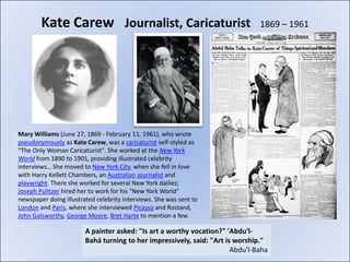 Kate Carew Journalist, Caricaturist                                    1869 – 1961




Mary Williams (June 27, 1869 - February 11, 1961), who wrote
pseudonymously as Kate Carew, was a caricaturist self-styled as
"The Only Woman Caricaturist". She worked at the New York
World from 1890 to 1901, providing illustrated celebrity
interviews… She moved to New York City, when she fell in love
with Harry Kellett Chambers, an Australian journalist and
playwright. There she worked for several New York dailies;
Joseph Pulitzer hired her to work for his "New York World"
newspaper doing illustrated celebrity interviews. She was sent to
London and Paris, where she interviewed Picasso and Rostand,
John Galsworthy, George Moore, Bret Harte to mention a few.

                        A painter asked: "Is art a worthy vocation?" 'Abdu'l-
                        Bahá turning to her impressively, said: "Art is worship."
                                                                       Abdu'l-Baha
 