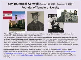 Rev. Dr. Russell Conwell (February 15, 1843 – December 6, 1925 )
                  Founder of Temple University




 "Acres of Diamonds" originated as a speech which Conwell delivered over 6,000 times around the world. It was first
 published in 1890 by the John Y. Huber Company of Philadelphia.
 The central idea of the work is that one need not look elsewhere for opportunity, achievement, or fortune—the resources
 to achieve all good things are present in one's own community. This theme is developed by an introductory anecdote, told
 to Conwell by an Arab guide, about a man who wanted to find diamonds so badly that he sold his property and went off in
 futile search for them; the new owner of his home discovered that a rich diamond mine was located right there on the
 property. Conwell elaborates on the theme through examples of success, genius, service, or other virtues involving ordinary
 Americans contemporary to his audience: "dig in your own back-yard!".

Russell Herman Conwell (February 15, 1843 – December 6, 1925) was an American Baptist minister, orator,
philanthropist, lawyer, and writer. He is best remembered as the founder and first president of Temple University
in Philadelphia, Pennsylvania, as the Pastor of The Baptist Temple, and for his inspirational lecture Acres of
Diamonds. He was born in South Worthington, Massachusetts and was buried in the Founder's Garden at Temple
University
 