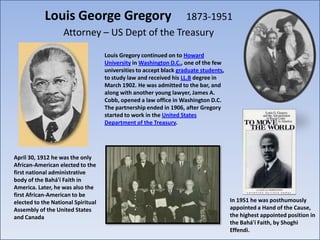 Louis George Gregory               1873-1951
                   Attorney – US Dept of the Treasury

                                    Louis Gregory continued on to Howard
                                    University in Washington D.C., one of the few
                                    universities to accept black graduate students,
                                    to study law and received his LL.B degree in
                                    March 1902. He was admitted to the bar, and
                                    along with another young lawyer, James A.
                                    Cobb, opened a law office in Washington D.C.
                                    The partnership ended in 1906, after Gregory
                                    started to work in the United States
                                    Department of the Treasury.




April 30, 1912 he was the only
African-American elected to the
first national administrative
body of the Bahá'í Faith in
America. Later, he was also the
first African-American to be
elected to the National Spiritual                                                     In 1951 he was posthumously
Assembly of the United States                                                         appointed a Hand of the Cause,
and Canada                                                                            the highest appointed position in
                                                                                      the Bahá'í Faith, by Shoghi
                                                                                      Effendi.
 
