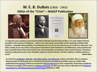 W. E. B. DuBois (1868 - 1963)
                Editor of the “Crisis” – NAACP Publication




"In regard to your question concerning the Bahá'í attitude towards Coloured Race. It is only evident that the
principle of the oneness of Mankind -- which is the main pivot round which all the Teachings of Bahá'u'lláh
revolves -- precludes the possibility of considering race as a bar to any intercourse, be it social or otherwise. The
Faith, indeed, by its very nature and purpose transcend all racial limitations and differences, and proclaims the
basic essential unity of the entire human race. Racial prejudice, of whatever nature and character, is therefore
severely condemned, and as such should be wiped out by the friends in all their relations, whether private or
social.“                                                                                                 Abdul=Baha

 An American sociologist, historian, civil rights activist, Pan-Africanist, author, and editor. Born in western
 Massachusetts, Du Bois grew up in a tolerant community and experienced little racism as a child. After
 graduating from Harvard, where he was the first African American to earn a doctorate, he became a professor
 of history, sociology, and economics at Atlanta University. Du Bois was one of the co-founders of the National
 Association for the Advancement of Colored People (NAACP) in 1909.
 