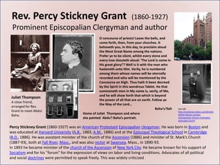 Rev. Percy Stickney Grant                                                 (1860-1927)
 Prominent Episcopalian Clergyman and author
                                                    O concourse of priests! Leave the bells, and
                                                    come forth, then, from your churches. It
                                                    behoveth you, in this day, to proclaim aloud
                                                    the Most Great Name among the nations.
                                                    Prefer ye to be silent, whilst every stone and
                                                    every tree shouteth aloud: 'The Lord is come in
                                                    His great glory!'? Well is it with the man who
                                                    hasteneth unto Him. Verily, he is numbered
                                                    among them whose names will be eternally
                                                    recorded and who will be mentioned by the
                                                    Concourse on High. Thus hath it been decreed
                                                    by the Spirit in this wondrous Tablet. He that
                                                    summoneth men in My name is, verily, of Me,
                                                    and he will show forth that which is beyond
 Juliet Thompson
                                                    the power of all that are on earth. Follow ye
 A close friend,
                                                    the Way of the Lord…
 arranged for Rev.
                                                                                            Baha’u’llah   See talk
 Grant to meet Abdul                                                                                      http://centenary.bahai.us/talk/talk-
                                          Home of Juliet Thompson and where
 Baha.                                                                                                    bethel-literary-society-
                                          she painted Abdu’l Baha’s portrait.                             metropolitan-african-methodist-
                                                                                                          episcopal-church

Percy Stickney Grant (1860-1927) was an American Protestant Episcopalian clergyman. He was born in Boston and
was educated at Harvard University (A.B., 1883; A.M., 1886) and at the Episcopal Theological School in Cambridge
(B.D., 1886). He was assistant minister of the church of the Ascension (1886) and minister of St. Mark's Church
(1887-93(, both at Fall River, Mass., and was also rector at Swansea, Mass., in 1890-93.
In 1893 he became minister of the church of the Ascension of New York City. He became known for his support of
Socialism and for his "forum" for the expression of views on labor and living conditions. Advocates of all political
and social doctrines were permitted to speak freely. This was widely criticized .
 