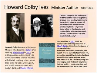 Howard Colby Ives                      Minister Author                     1867-1941

                                              "When I recognize the undoubted
                                              fact that all this life has taught me,
                                              or could ever possibly teach me, is
                                              but a sign, a token, a symbol, of
                                              what the future worlds of God
                                              shall surely teach -- my whole
                                              being is lost in thanksgiving and
                                              praise of Him Who has bestowed
                                              on me -- this boundless Gift and
                                              this infinite Bounty."

                                          First published in 1937 this is an
                                          incomparable and unique account of
                                          ‘Abdu’l-Bahá's visit to America by one of
Howard Colby Ives was a Unitarian         His own disciples.
Minister who became a Bahá’í after        'Here I saw a man who, outwardly, like
meeting ‘Abdu’l-Bahá in 1912. He          myself, lived in a world of confusion, yet,
left his position in the ministry to      beyond the possibility of doubt, lived and
travel around the country with his        worked in that higher and real world . . .
wife Mabel, teaching others about         And, which is to me a most inspiring and
                                          encouraging fact, He took it for granted
their faith. He was a writer, poet,
                                          that you and I . . . could enter into and
and prolific correspondent with           live and move in that world if we could.'
‘Abdu’l-Bahá and Shoghi Effendi.
 