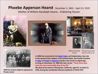 Phoebe Apperson Hearst                                         December 3, 1842 – April 13, 1919
                    Mother of William Randolph Hearst… Publishing Tycoon




                                                                                       William Randolph   Phoebe Hearst and
                                                                                             Hearst       Hearst Castle in CA

                                           In 1898 she converted to the Bahá'í Faith, and helped play a key role
                                           in the spread of the religion in the United States. She briefly travelled
                                           to Akka and Haifa in Palestine (modern day Israel) on pilgrimage,
                                           arriving on December 14, 1889.She later wrote, "Those three days
                                           were the most memorable days of my life."
                                           She died at her home in Pleasanton, California, aged 76, on April 13,
1898 first western pilgrims organized by   1919, during the worldwide influenza epidemic of 1918-1919
Phoebe Hearst
 