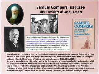 Samuel Gompers (1850-1924)
                                        First President of Labor Leader




Samuel Gompers (1850-1924), was the first and longest serving president of the American Federation of Labor.
Because of him, the AFL grew from a regular union with only a membership of 50,000 in 1886, to the largest
and most influential labor union of its time, with a membership of 3,000,000 in 1924.
Because of Samuel Gompers, his beliefs lead to the development of procedures of collective bargaining, which
are negotiations between trade unions and employers to reach an agreement about working conditions. He
helped found the Federation of Organized Trades and Labor Unions, and reorganized it to the American
Federation of Labor (AFL). He was president of the AFL till he died in 1924. He supported the workingmen, and
worked hard to fight for their rights, such as safe working conditions, shorter hours, and higher wages.
 