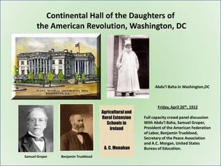 Continental Hall of the Daughters of
      the American Revolution, Washington, DC




                                          Abdu’l Baha in Washington,DC



                                            Friday, April 26th, 1912

                                     Full capacity crowd panel discussion
                                     With Abdu’l Baha, Samuel Groper,
                                     President of the American Federation
                                     of Labor, Benjamin Trueblood,
                                     Secretary of the Peace Association
                                     and A.C. Morgan, United States
                                     Bureau of Education.
Samuel Groper   Benjamin Trueblood
 