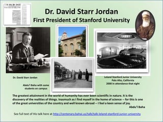 Dr. David Starr Jordan
                  First President of Stanford University




Dr. David Starr Jordan                                                    Leland Stanford Junior University
                                                                                Palo Alto, California
                                                                            2000 in attendance that night
        Abdu’l Baha with some
         students on campus

The greatest attainment in the world of humanity has ever been scientific in nature. It is the
discovery of the realities of things. Inasmuch as I find myself in the home of science -- for this is one
of the great universities of the country and well known abroad -- I feel a keen sense of joy.
                                                                                             Abdu’l Baha

 See full text of His talk here at http://centenary.bahai.us/talk/talk-leland-stanford-junior-university
 