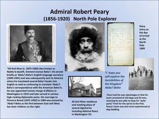 Admiral Robert Peary
                                 (1856-1920) North Pole Explorer
                                                                                                                 Diary
                                                                                                                 entry on
                                                                                                                 the day
                                                                                                                 of arrival
                                                                                                                 at the
                                                                                                                 North
                                                                                                                 Pole
                                                                                                                 1909




"Ali-Kuli Khan (c. 1879-1966) Also known as
Nabilu'd-dawlih. Eminent Iranian Baha'i. He served                               “I hope you
briefly as 'Abdu'l-Baha's English-language secretary
(1899-1901) and was subsequently sent to America
                                                                                 will explore the
where he translated several Baha'i books into                                    invisibilities of
English as well as continuing to translate 'Abdu'l-                              the Kingdom”
Baha's correspondence with the American Baha'is.                                 Abdu’l Baha
He was appointed Iranian charge d'affaires in
Washington in 1910 and later served in various                                     Peary had his own advantages in that his
high-ranking diplomatic posts. His marriage to                                    team consisted of 133 dogs and 25 men,
Florence Breed (1875-1950) in 1904 was praised by                                 meaning he was able to keep his "polar
                                                       Ali Kuli Khan residence
'Abdu'l-Baha as the first between East and West.                                  party" fresh for the sprint to the Pole.
                                                       and meeting place of
See their children on the right.                                                  Peary's team was also more experienced at
                                                       several dignitaries
                                                                                  dog sledding.
                                                       including Admiral Peary
                                                       in Washington DC.
 