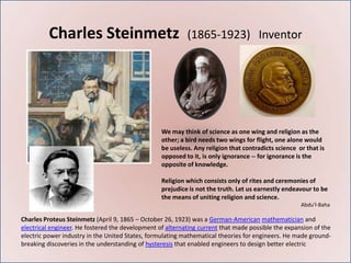 Charles Steinmetz                                 (1865-1923) Inventor




                                                  We may think of science as one wing and religion as the
                                                  other; a bird needs two wings for flight, one alone would
                                                  be useless. Any religion that contradicts science or that is
                                                  opposed to it, is only ignorance -- for ignorance is the
                                                  opposite of knowledge.

                                                  Religion which consists only of rites and ceremonies of
                                                  prejudice is not the truth. Let us earnestly endeavour to be
                                                  the means of uniting religion and science.
                                                                                                     Abdu'l-Baha

Charles Proteus Steinmetz (April 9, 1865 – October 26, 1923) was a German-American mathematician and
electrical engineer. He fostered the development of alternating current that made possible the expansion of the
electric power industry in the United States, formulating mathematical theories for engineers. He made ground-
breaking discoveries in the understanding of hysteresis that enabled engineers to design better electric
 